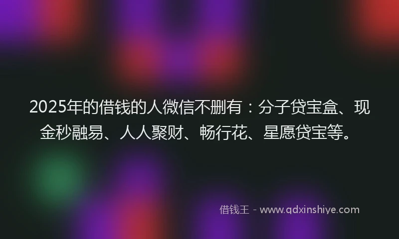 2025年的借钱的人微信不删有：分子贷宝盒、现金秒融易、人人聚财、畅行花、星愿贷宝等。