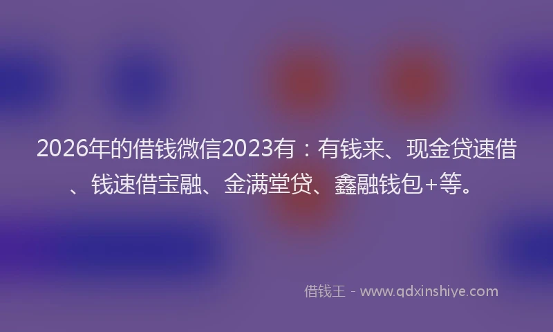 2026年的借钱微信2023有：有钱来、现金贷速借、钱速借宝融、金满堂贷、鑫融钱包+等。
