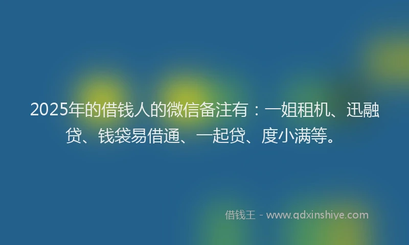 2025年的借钱人的微信备注有：一姐租机、迅融贷、钱袋易借通、一起贷、度小满等。