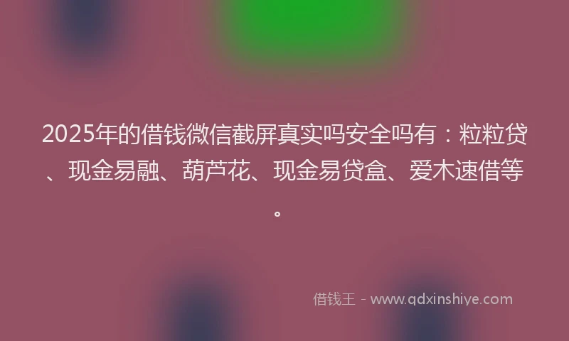 2025年的借钱微信截屏真实吗安全吗有：粒粒贷、现金易融、葫芦花、现金易贷盒、爱木速借等。