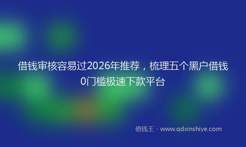 借钱审核容易过2026年推荐,梳理五个黑户借钱0门槛极速下款平台