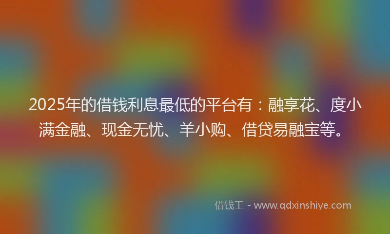 2025年的借钱利息最低的平台有：融享花、度小满金融、现金无忧、羊小购、借贷易融宝等。