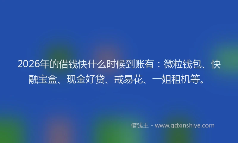 2026年的借钱快什么时候到账有：微粒钱包、快融宝盒、现金好贷、戒易花、一姐租机等。