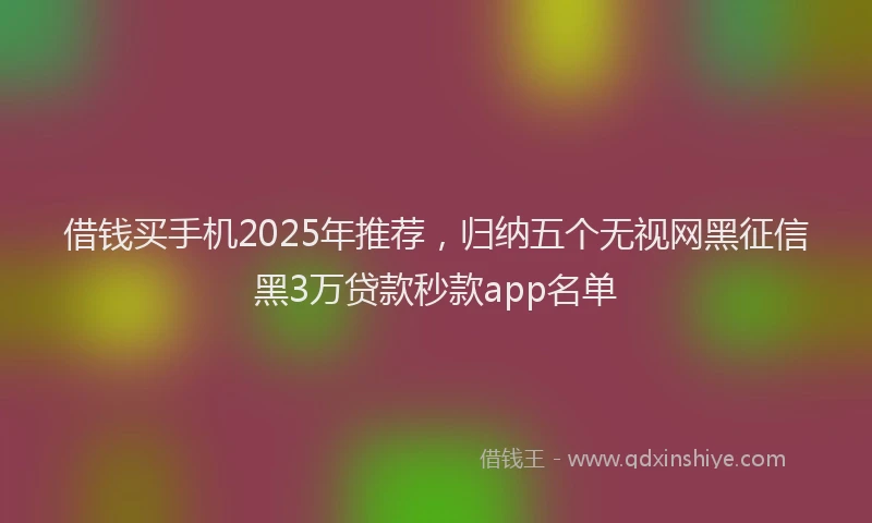 借钱买手机2025年推荐，归纳五个无视网黑征信黑3万贷款秒款app名单