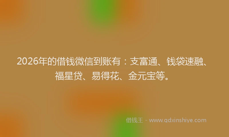2026年的借钱微信到账有:支富通、钱袋速融、福星贷、易得花、金元宝等。