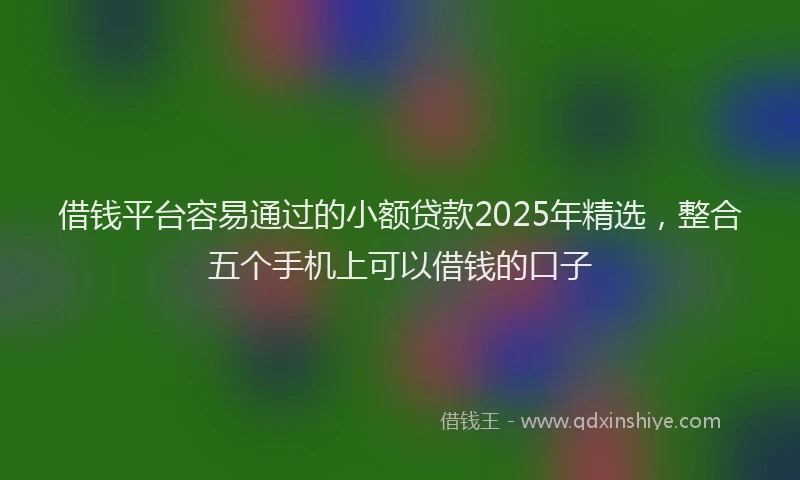 借钱平台容易通过的小额贷款2025年精选,整合五个手机上可以借钱的口子