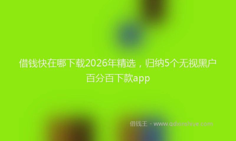 借钱快在哪下载2026年精选，归纳5个无视黑户百分百下款app