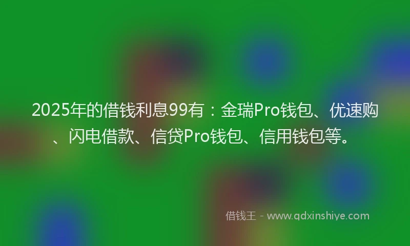 2025年的借钱利息99有:金瑞Pro钱包、优速购、闪电借款、信贷Pro钱包、信用钱包等。