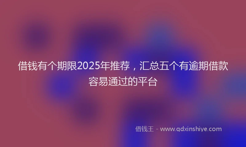 借钱有个期限2025年推荐，汇总五个有逾期借款容易通过的平台