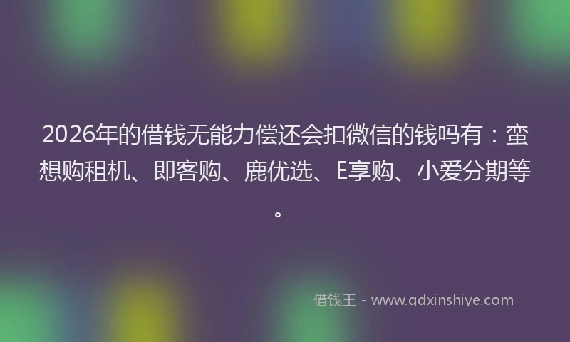 2026年的借钱无能力偿还会扣微信的钱吗有：蛮想购租机、即客购、鹿优选、E享购、小爱分期等。