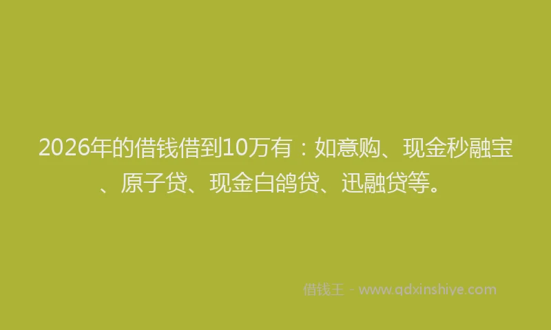 2026年的借钱借到10万有：如意购、现金秒融宝、原子贷、现金白鸽贷、迅融贷等。