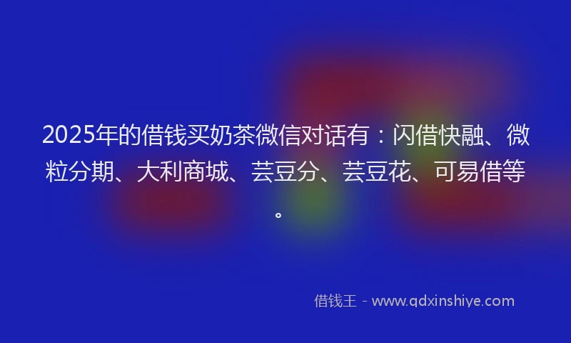 2025年的借钱买奶茶微信对话有：闪借快融、微粒分期、大利商城、芸豆分、芸豆花、可易借等。