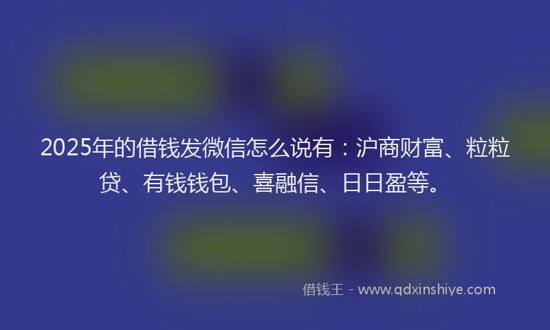 2025年的借钱发微信怎么说有：沪商财富、粒粒贷、有钱钱包、喜融信、日日盈等。