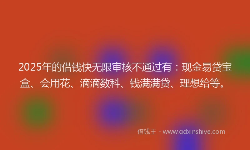 2025年的借钱快无限审核不通过有:现金易贷宝盒、会用花、滴滴数科、钱满满贷、理想给等。