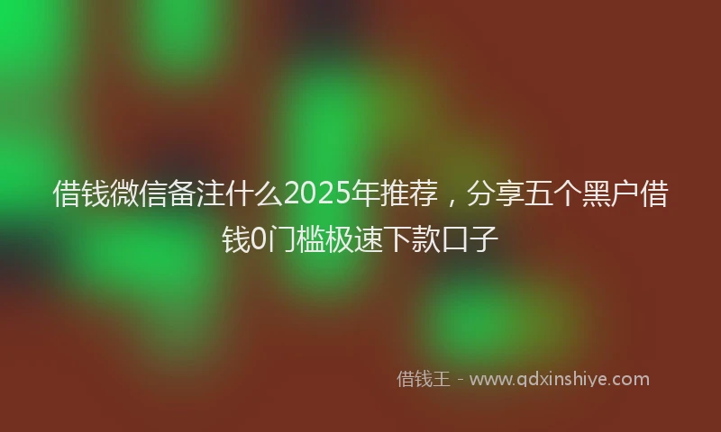借钱微信备注什么2025年推荐，分享五个黑户借钱0门槛极速下款口子