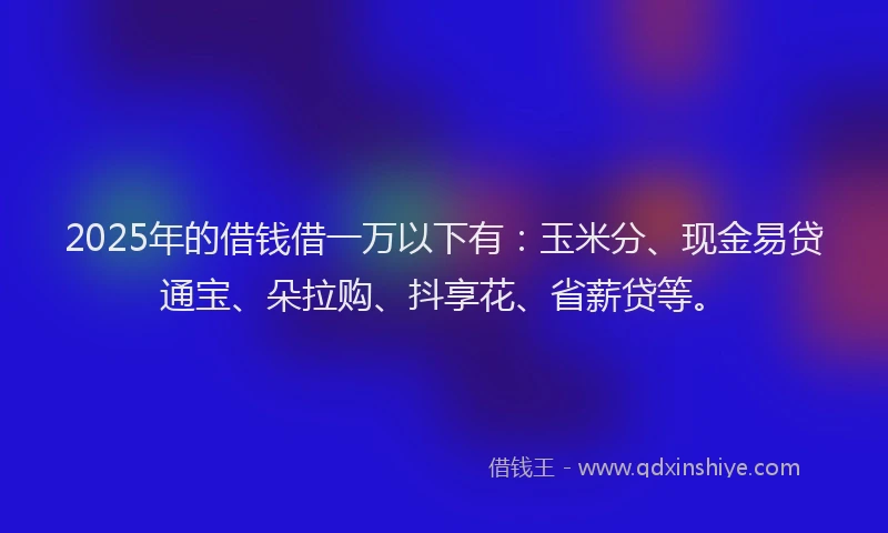 2025年的借钱借一万以下有：玉米分、现金易贷通宝、朵拉购、抖享花、省薪贷等。