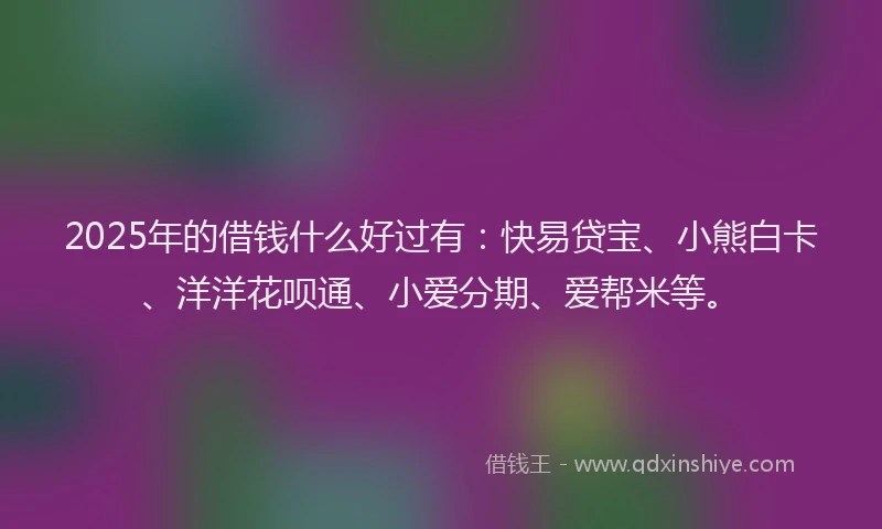 2025年的借钱什么好过有：快易贷宝、小熊白卡、洋洋花呗通、小爱分期、爱帮米等。