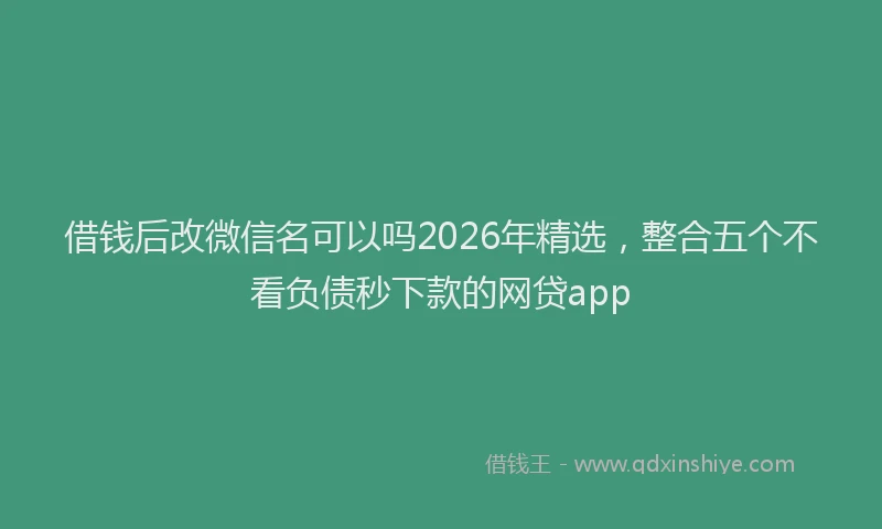 借钱后改微信名可以吗2026年精选，整合五个不看负债秒下款的网贷app
