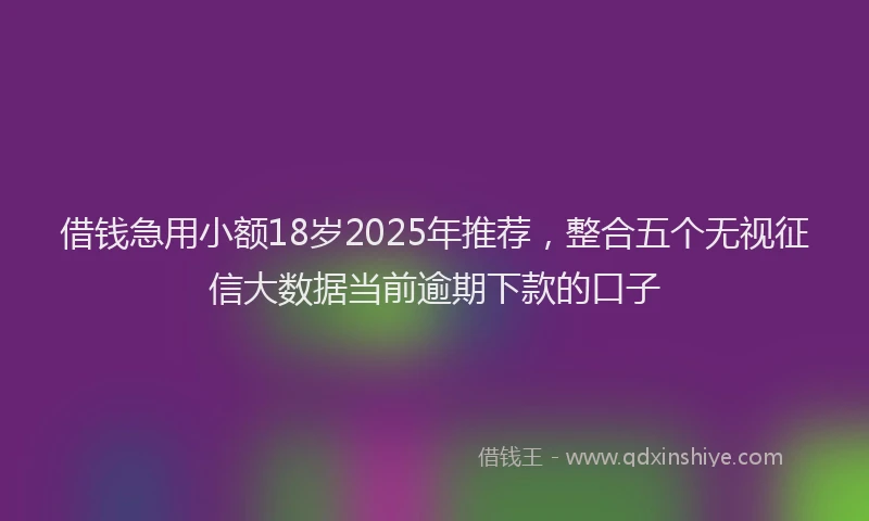 借钱急用小额18岁2025年推荐，整合五个无视征信大数据当前逾期下款的口子