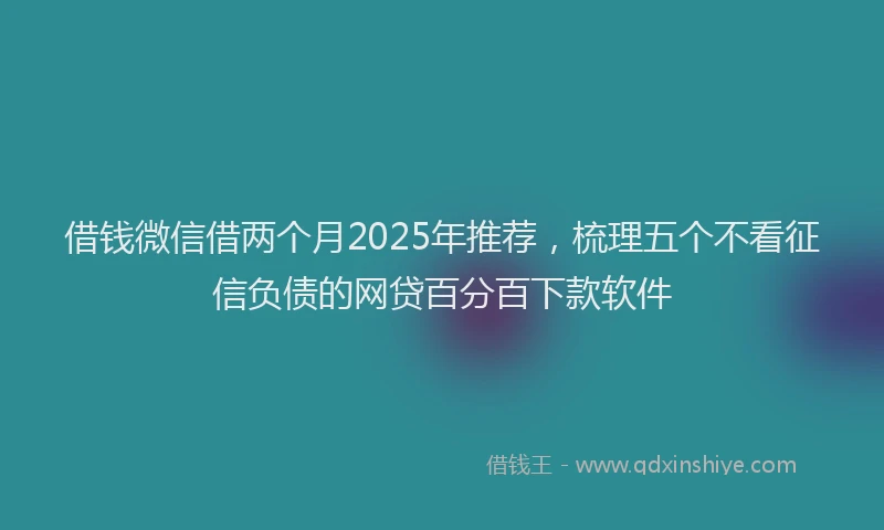 借钱微信借两个月2025年推荐，梳理五个不看征信负债的网贷百分百下款软件