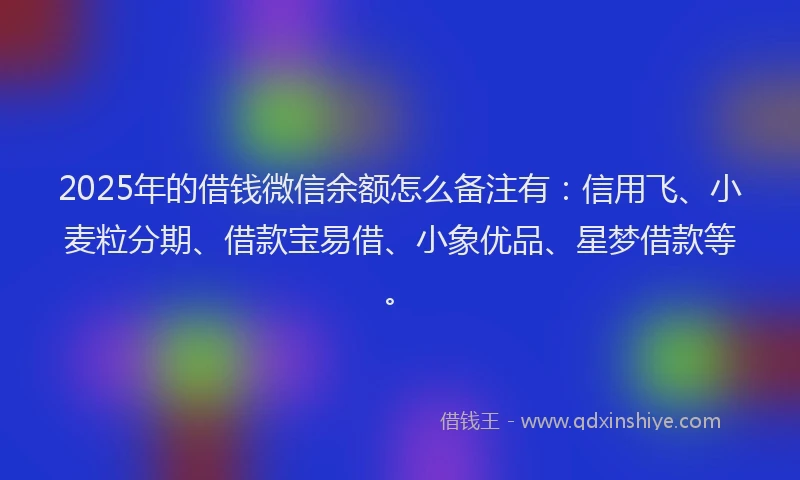 2025年的借钱微信余额怎么备注有：信用飞、小麦粒分期、借款宝易借、小象优品、星梦借款等。