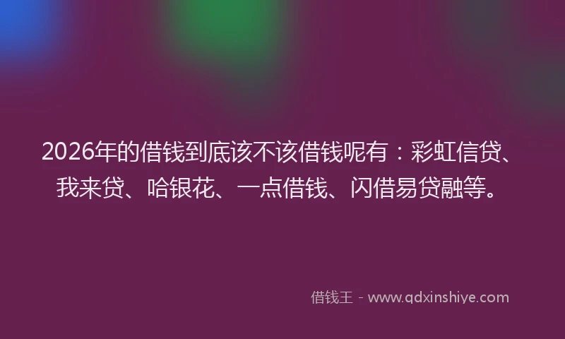2026年的借钱到底该不该借钱呢有:彩虹信贷、我来贷、哈银花、一点借钱、闪借易贷融等。
