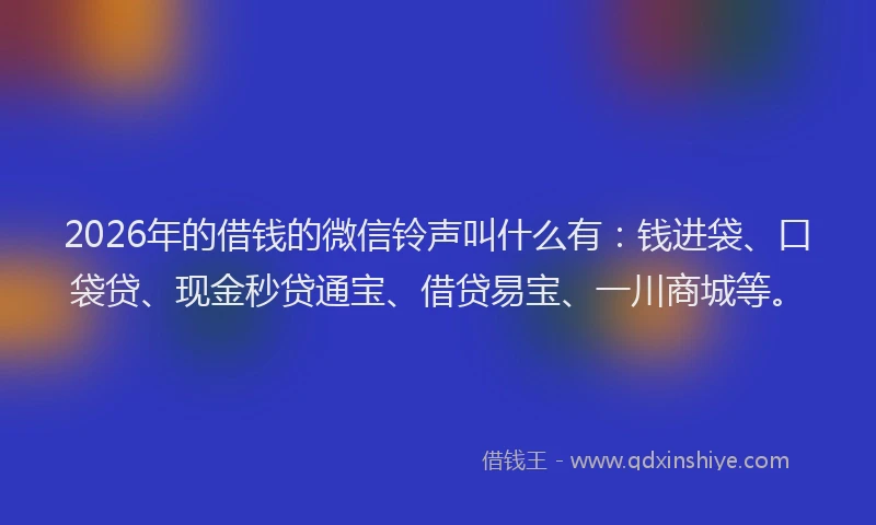 2026年的借钱的微信铃声叫什么有：钱进袋、口袋贷、现金秒贷通宝、借贷易宝、一川商城等。