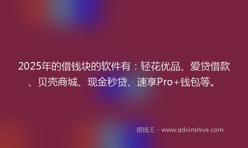 2025年的借钱块的软件有：轻花优品、爱贷借款、贝壳商城、现金秒贷、速享Pro+钱包等。