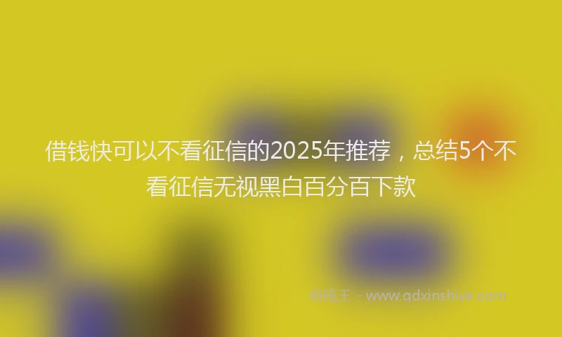 借钱快可以不看征信的2025年推荐,总结5个不看征信无视黑白百分百下款