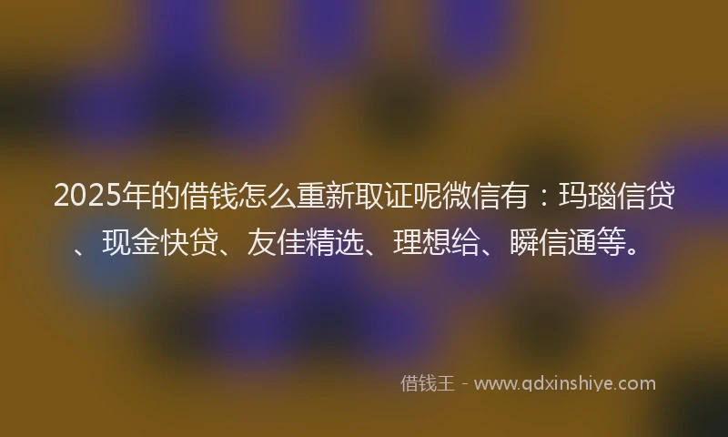 2025年的借钱怎么重新取证呢微信有：玛瑙信贷、现金快贷、友佳精选、理想给、瞬信通等。