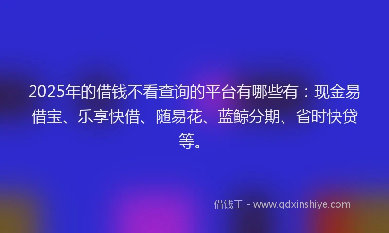 2025年的借钱不看查询的平台有哪些有：现金易借宝、乐享快借、随易花、蓝鲸分期、省时快贷等。