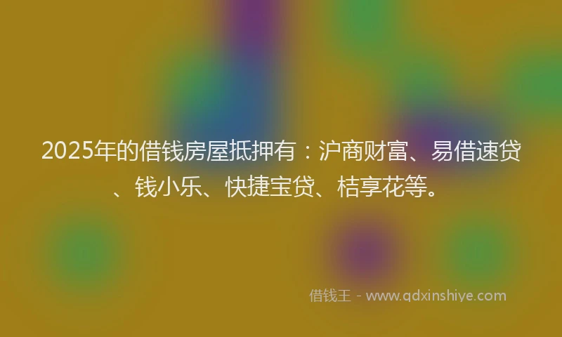 2025年的借钱房屋抵押有：沪商财富、易借速贷、钱小乐、快捷宝贷、桔享花等。