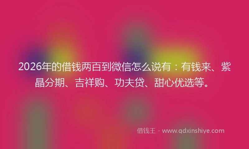 2026年的借钱两百到微信怎么说有：有钱来、紫晶分期、吉祥购、功夫贷、甜心优选等。