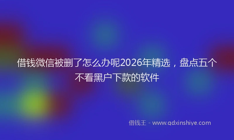 借钱微信被删了怎么办呢2026年精选，盘点五个不看黑户下款的软件