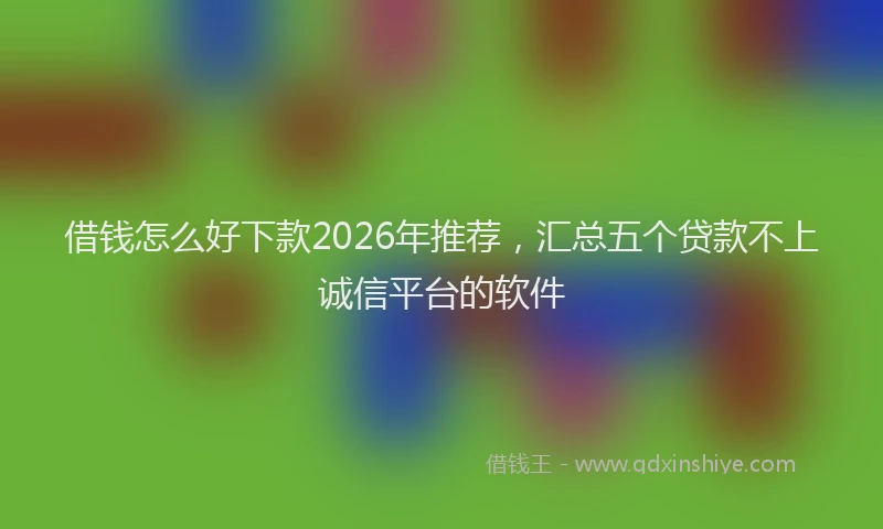借钱怎么好下款2026年推荐，汇总五个贷款不上诚信平台的软件