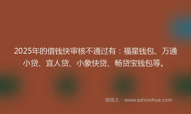 2025年的借钱快审核不通过有：福星钱包、万通小贷、宜人贷、小象快贷、畅贷宝钱包等。