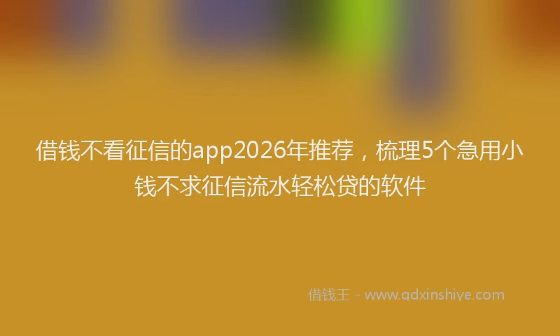 借钱不看征信的app2026年推荐，梳理5个急用小钱不求征信流水轻松贷的软件