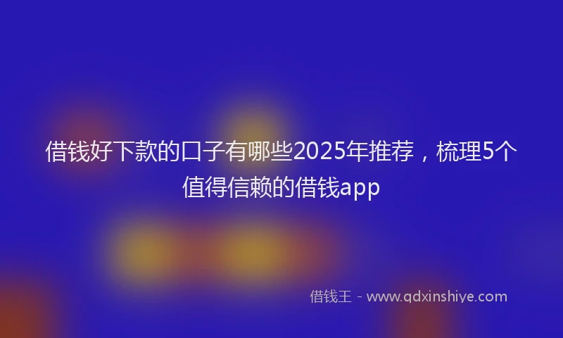 借钱好下款的口子有哪些2025年推荐，梳理5个值得信赖的借钱app