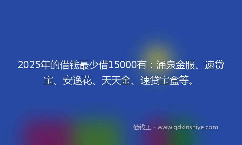 2025年的借钱最少借15000有：涌泉金服、速贷宝、安逸花、天天金、速贷宝盒等。