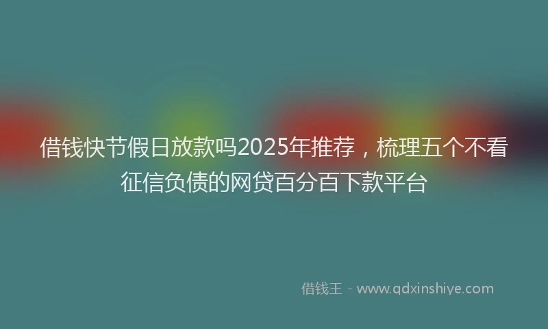借钱快节假日放款吗2025年推荐，梳理五个不看征信负债的网贷百分百下款平台