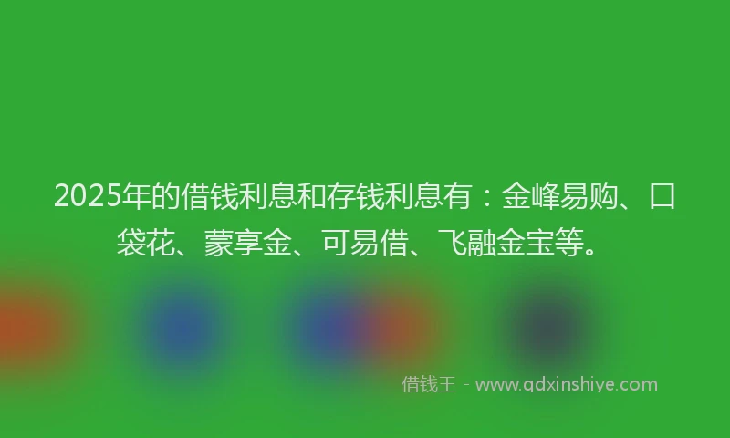 2025年的借钱利息和存钱利息有：金峰易购、口袋花、蒙享金、可易借、飞融金宝等。