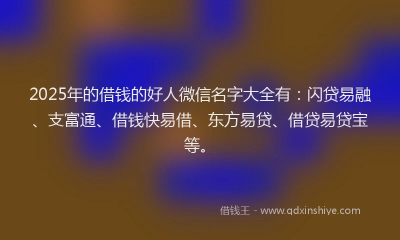 2025年的借钱的好人微信名字大全有:闪贷易融、支富通、借钱快易借、东方易贷、借贷易贷宝等。