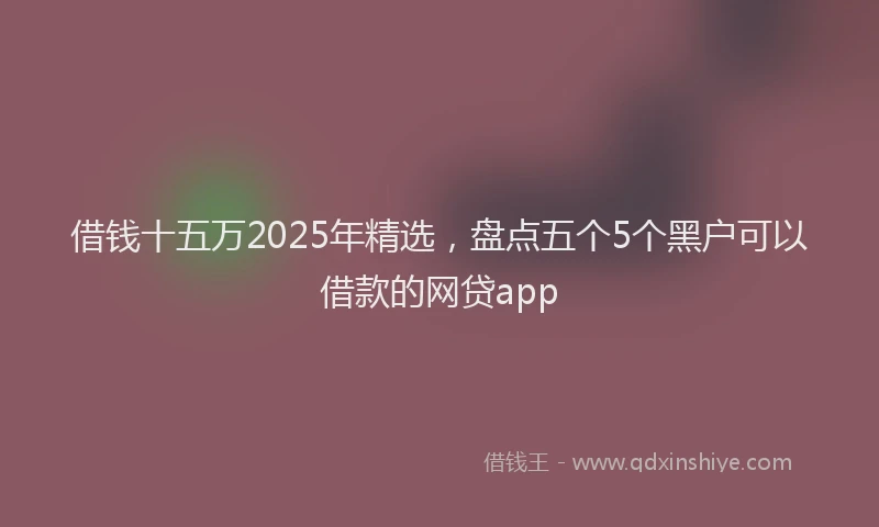借钱十五万2025年精选，盘点五个5个黑户可以借款的网贷app