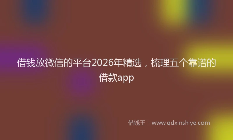 借钱放微信的平台2026年精选,梳理五个靠谱的借款app