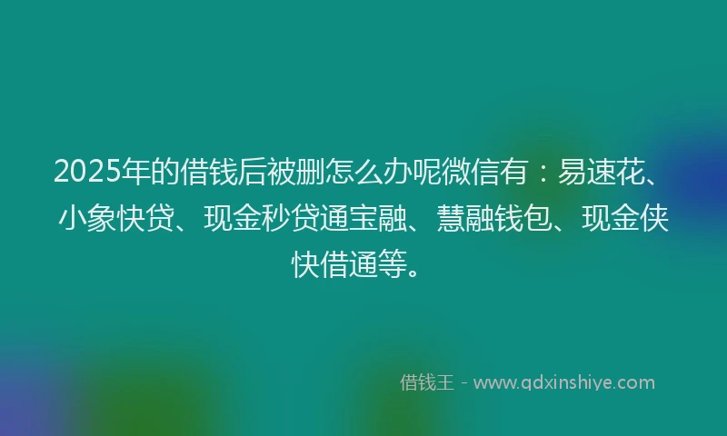 2025年的借钱后被删怎么办呢微信有:易速花、小象快贷、现金秒贷通宝融、慧融钱包、现金侠快借通等。