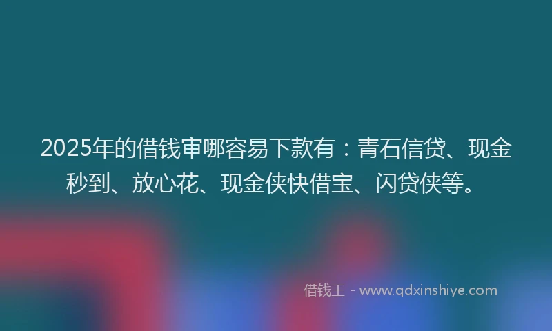 2025年的借钱审哪容易下款有：青石信贷、现金秒到、放心花、现金侠快借宝、闪贷侠等。