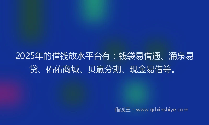 2025年的借钱放水平台有：钱袋易借通、涌泉易贷、佑佑商城、贝赢分期、现金易借等。