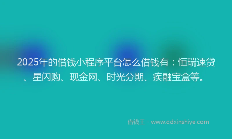 2025年的借钱小程序平台怎么借钱有：恒瑞速贷、星闪购、现金网、时光分期、疾融宝盒等。