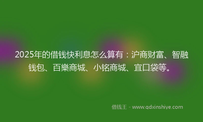 2025年的借钱快利息怎么算有：沪商财富、智融钱包、百樂商城、小铭商城、宜口袋等。