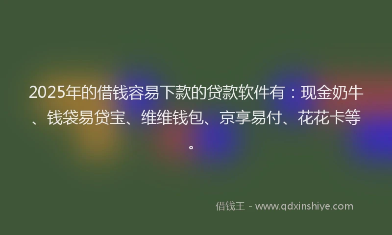 2025年的借钱容易下款的贷款软件有：现金奶牛、钱袋易贷宝、维维钱包、京享易付、花花卡等。